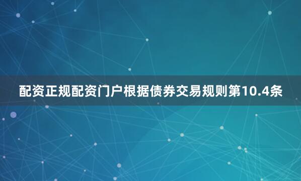 配资正规配资门户根据债券交易规则第10.4条