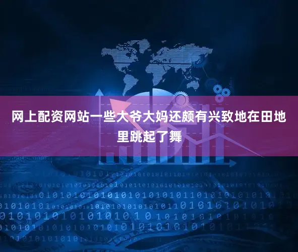 网上配资网站一些大爷大妈还颇有兴致地在田地里跳起了舞