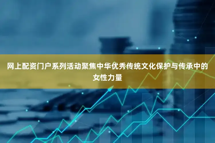 网上配资门户系列活动聚焦中华优秀传统文化保护与传承中的女性力量