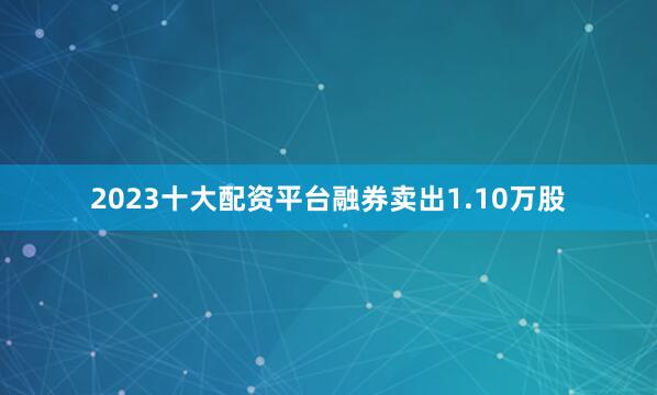 2023十大配资平台融券卖出1.10万股