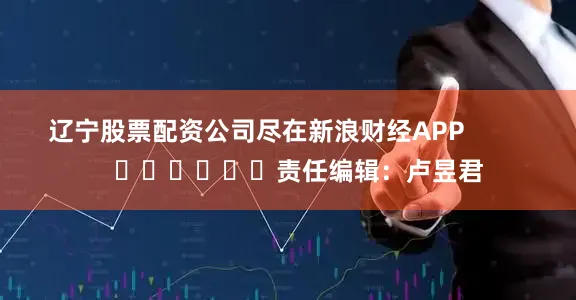 辽宁股票配资公司尽在新浪财经APP            						责任编辑：卢昱君