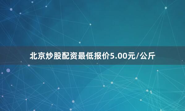 北京炒股配资最低报价5.00元/公斤