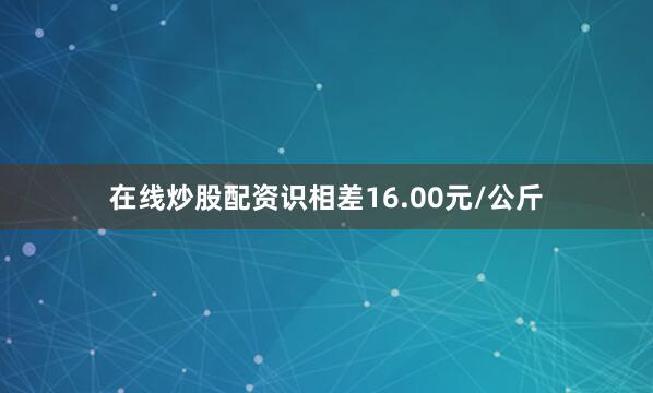 在线炒股配资识相差16.00元/公斤