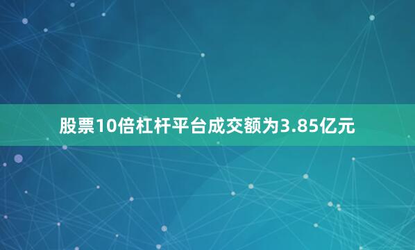 股票10倍杠杆平台成交额为3.85亿元