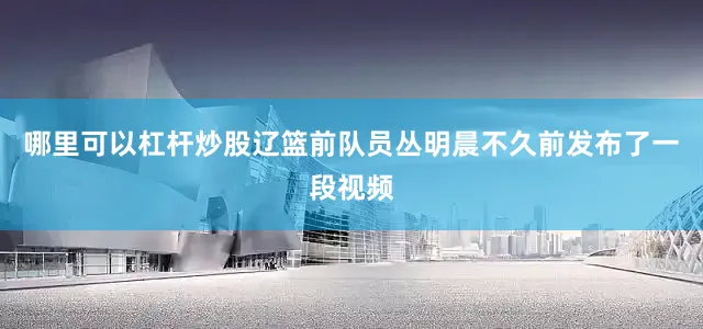哪里可以杠杆炒股辽篮前队员丛明晨不久前发布了一段视频